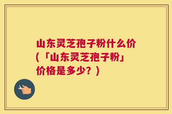 山东灵芝孢子粉什么价(「山东灵芝孢子粉」价格是多少?) 山东灵芝孢子粉什么价(「山东灵芝孢子粉」价格是多少?)