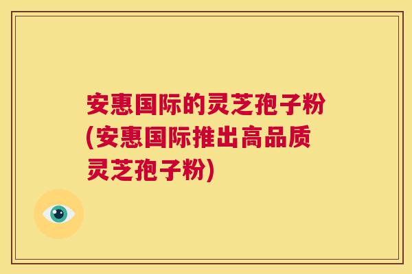安惠国际的灵芝孢子粉(安惠国际推出高品质灵芝孢子粉) 安惠国际的灵芝孢子粉(安惠国际推出高品质灵芝孢子粉)
