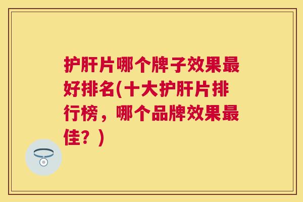 护肝片哪个牌子效果最好排名(十大护肝片排行榜,哪个品牌效果最佳?) 护肝片哪个牌子效果最好排名(十大护肝片排行榜,哪个品牌效果最佳?)