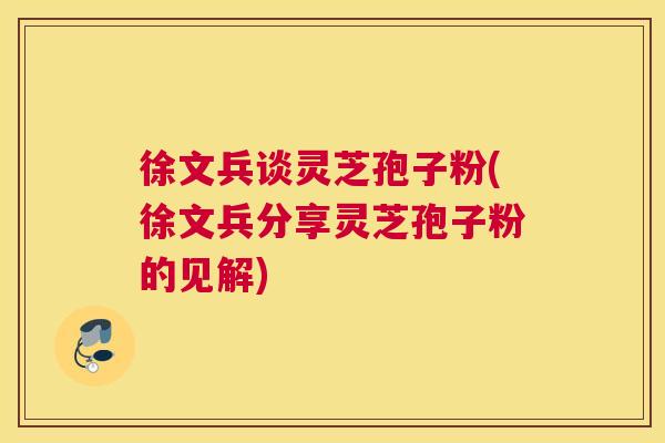 徐文兵谈灵芝孢子粉(徐文兵分享灵芝孢子粉的见解) 徐文兵谈灵芝孢子粉(徐文兵分享灵芝孢子粉的见解)