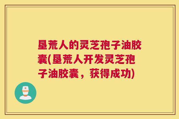 垦荒人的灵芝孢子油胶囊(垦荒人开发灵芝孢子油胶囊,获得成功) 垦荒人的灵芝孢子油胶囊(垦荒人开发灵芝孢子油胶囊,获得成功)