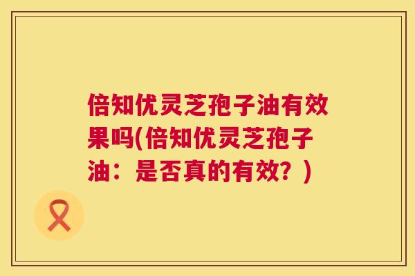 倍知优灵芝孢子油有效果吗(倍知优灵芝孢子油:是否真的有效?) 倍知优灵芝孢子油有效果吗(倍知优灵芝孢子油:是否真的有效?)
