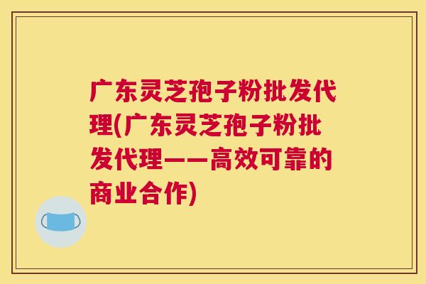 广东灵芝孢子粉批发代理(广东灵芝孢子粉批发代理——高效可靠的商业合作) 广东灵芝孢子粉批发代理(广东灵芝孢子粉批发代理——高效可靠的商业合作)