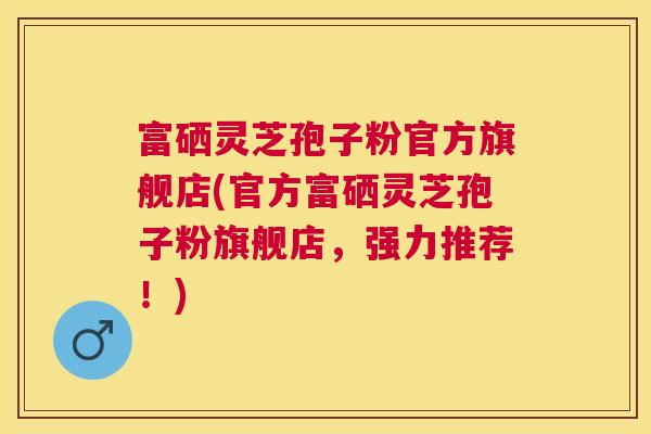 富硒灵芝孢子粉官方旗舰店(官方富硒灵芝孢子粉旗舰店,强力推荐!) 富硒灵芝孢子粉官方旗舰店(官方富硒灵芝孢子粉旗舰店,强力推荐!)