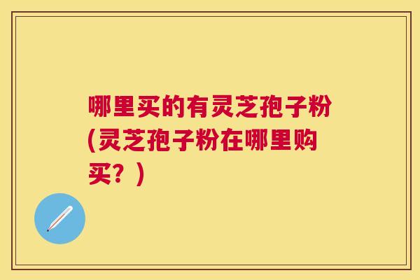 哪里买的有灵芝孢子粉(灵芝孢子粉在哪里购买?) 哪里买的有灵芝孢子粉(灵芝孢子粉在哪里购买?)