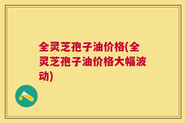 全灵芝孢子油价格(全灵芝孢子油价格大幅波动) 全灵芝孢子油价格(全灵芝孢子油价格大幅波动)
