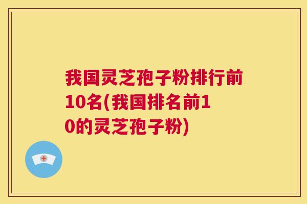 我国灵芝孢子粉排行前10名(我国排名前10的灵芝孢子粉) 我国灵芝孢子粉排行前10名(我国排名前10的灵芝孢子粉)