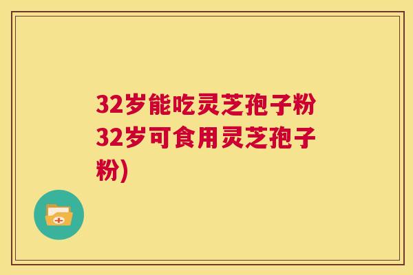 32岁能吃灵芝孢子粉32岁可食用灵芝孢子粉) 32岁能吃灵芝孢子粉32岁可食用灵芝孢子粉)