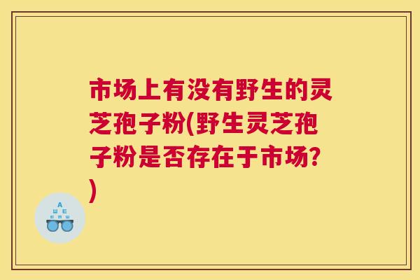 市场上有没有野生的灵芝孢子粉(野生灵芝孢子粉是否存在于市场?) 市场上有没有野生的灵芝孢子粉(野生灵芝孢子粉是否存在于市场?)