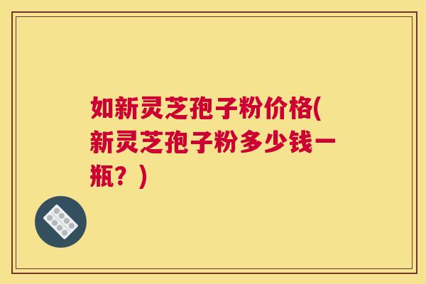如新灵芝孢子粉价格(新灵芝孢子粉多少钱一瓶?) 如新灵芝孢子粉价格(新灵芝孢子粉多少钱一瓶?)
