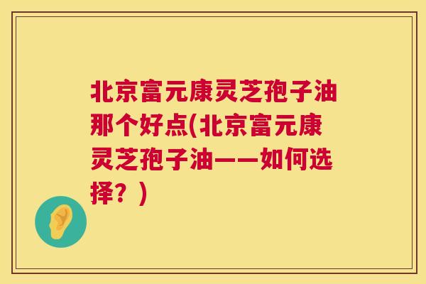 北京富元康灵芝孢子油那个好点(北京富元康灵芝孢子油——如何选择?) 北京富元康灵芝孢子油那个好点(北京富元康灵芝孢子油——如何选择?)