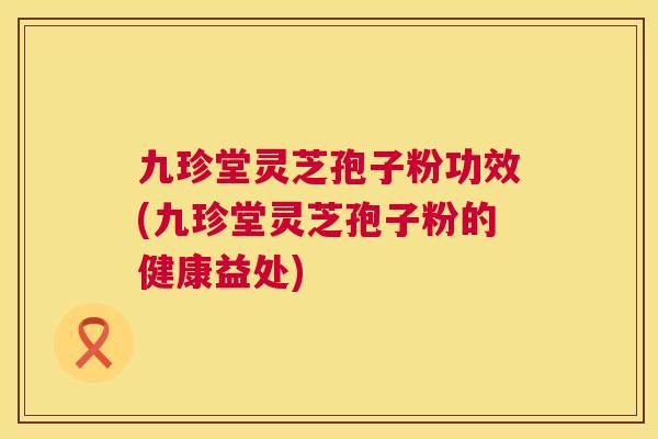 九珍堂灵芝孢子粉功效(九珍堂灵芝孢子粉的健康益处) 九珍堂灵芝孢子粉功效(九珍堂灵芝孢子粉的健康益处)