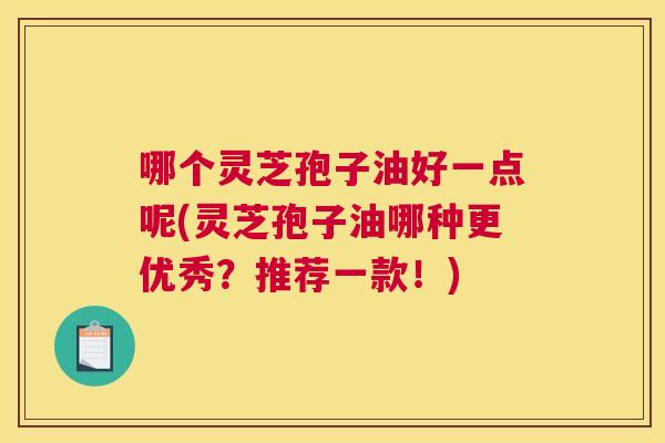 哪个灵芝孢子油好一点呢(灵芝孢子油哪种更优秀?推荐一款!) 哪个灵芝孢子油好一点呢(灵芝孢子油哪种更优秀?推荐一款!)