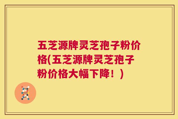 五芝源牌灵芝孢子粉价格(五芝源牌灵芝孢子粉价格大幅下降!) 五芝源牌灵芝孢子粉价格(五芝源牌灵芝孢子粉价格大幅下降!)