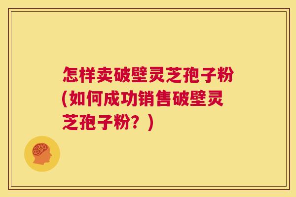 怎样卖破壁灵芝孢子粉(如何成功销售破壁灵芝孢子粉?) 怎样卖破壁灵芝孢子粉(如何成功销售破壁灵芝孢子粉?)