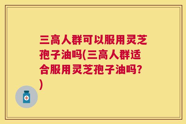 三高人群可以服用灵芝孢子油吗(三高人群适合服用灵芝孢子油吗?) 三高人群可以服用灵芝孢子油吗(三高人群适合服用灵芝孢子油吗?)