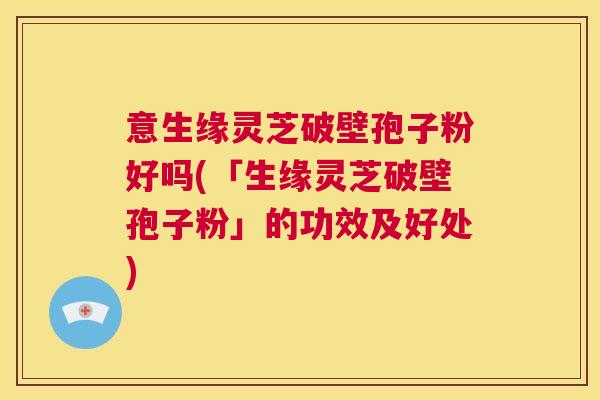 意生缘灵芝破壁孢子粉好吗(「生缘灵芝破壁孢子粉」的功效及好处) 意生缘灵芝破壁孢子粉好吗(「生缘灵芝破壁孢子粉」的功效及好处)