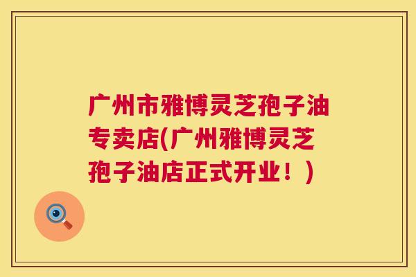 广州市雅博灵芝孢子油专卖店(广州雅博灵芝孢子油店正式开业!) 广州市雅博灵芝孢子油专卖店(广州雅博灵芝孢子油店正式开业!)