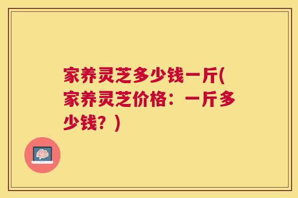 家养灵芝多少钱一斤(家养灵芝价格:一斤多少钱?) 家养灵芝多少钱一斤(家养灵芝价格:一斤多少钱?)