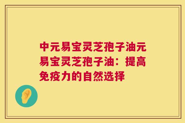 中元易宝灵芝孢子油元易宝灵芝孢子油:提高免疫力的自然选择 中元易宝灵芝孢子油元易宝灵芝孢子油:提高免疫力的自然选择