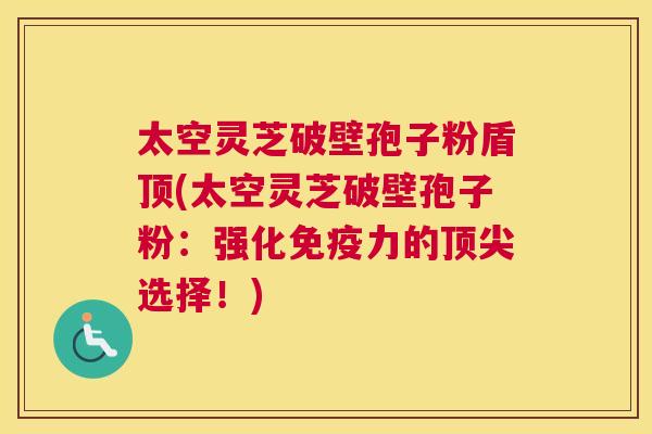 太空灵芝破壁孢子粉盾顶(太空灵芝破壁孢子粉:强化免疫力的顶尖选择!) 太空灵芝破壁孢子粉盾顶(太空灵芝破壁孢子粉:强化免疫力的顶尖选择!)