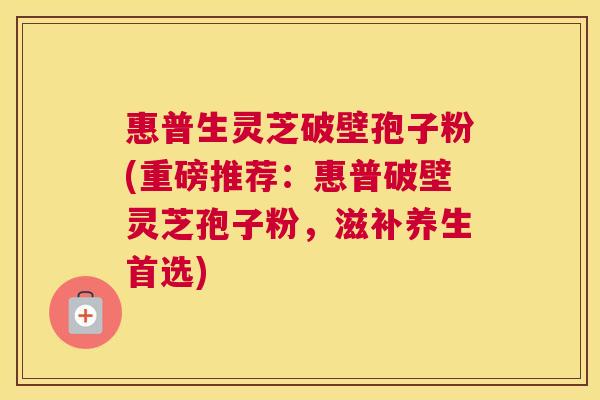 惠普生灵芝破壁孢子粉(重磅推荐:惠普破壁灵芝孢子粉,滋补养生首选) 惠普生灵芝破壁孢子粉(重磅推荐:惠普破壁灵芝孢子粉,滋补养生首选)