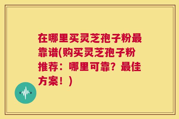 在哪里买灵芝孢子粉最靠谱(购买灵芝孢子粉推荐:哪里可靠?最佳方案!) 在哪里买灵芝孢子粉最靠谱(购买灵芝孢子粉推荐:哪里可靠?最佳方案!)