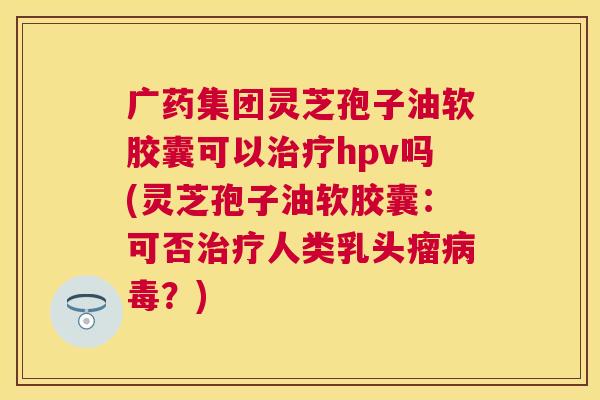 广药集团灵芝孢子油软胶囊可以治疗hpv吗(灵芝孢子油软胶囊:可否治疗人类乳头瘤病毒?) 广药集团灵芝孢子油软胶囊可以治疗hpv吗(灵芝孢子油软胶囊:可否治疗人类乳头瘤病毒?)