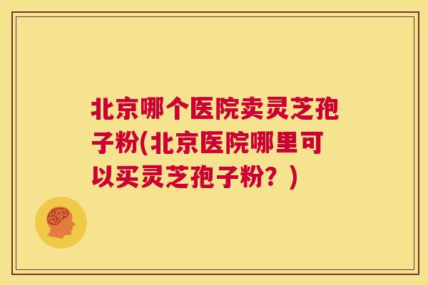 北京哪个医院卖灵芝孢子粉(北京医院哪里可以买灵芝孢子粉?) 北京哪个医院卖灵芝孢子粉(北京医院哪里可以买灵芝孢子粉?)