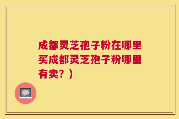 成都灵芝孢子粉在哪里买成都灵芝孢子粉哪里有卖?) 成都灵芝孢子粉在哪里买成都灵芝孢子粉哪里有卖?)