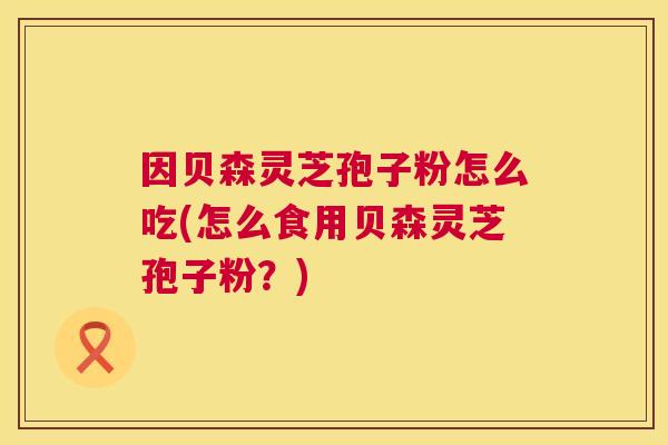 因贝森灵芝孢子粉怎么吃(怎么食用贝森灵芝孢子粉?) 因贝森灵芝孢子粉怎么吃(怎么食用贝森灵芝孢子粉?)