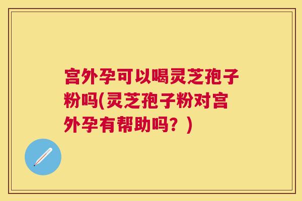 宫外孕可以喝灵芝孢子粉吗(灵芝孢子粉对宫外孕有帮助吗?) 宫外孕可以喝灵芝孢子粉吗(灵芝孢子粉对宫外孕有帮助吗?)