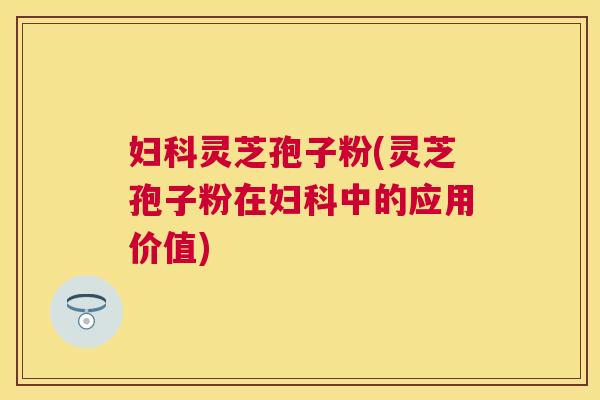 妇科灵芝孢子粉(灵芝孢子粉在妇科中的应用价值) 妇科灵芝孢子粉(灵芝孢子粉在妇科中的应用价值)