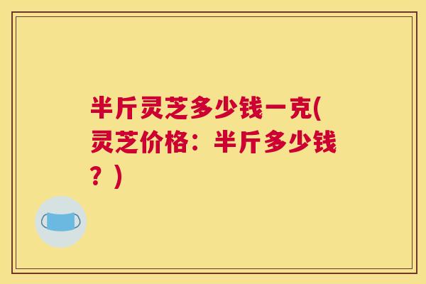 半斤灵芝多少钱一克(灵芝价格:半斤多少钱?) 半斤灵芝多少钱一克(灵芝价格:半斤多少钱?)