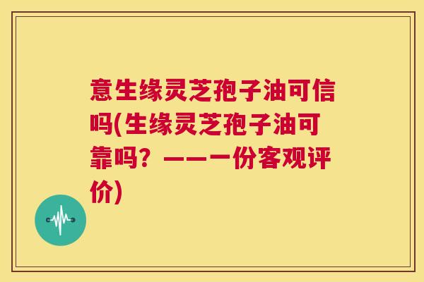 意生缘灵芝孢子油可信吗(生缘灵芝孢子油可靠吗?——一份客观评价) 意生缘灵芝孢子油可信吗(生缘灵芝孢子油可靠吗?——一份客观评价)