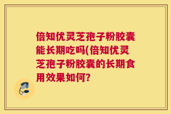 倍知优灵芝孢子粉胶囊能长期吃吗(倍知优灵芝孢子粉胶囊的长期食用效果如何? 倍知优灵芝孢子粉胶囊能长期吃吗(倍知优灵芝孢子粉胶囊的长期食用效果如何?