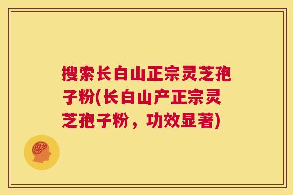 搜索长白山正宗灵芝孢子粉(长白山产正宗灵芝孢子粉,功效显著) 搜索长白山正宗灵芝孢子粉(长白山产正宗灵芝孢子粉,功效显著)
