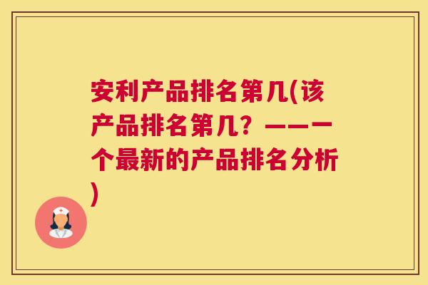 安利产品排名第几(该产品排名第几?——一个最新的产品排名分析) 安利产品排名第几(该产品排名第几?——一个最新的产品排名分析)