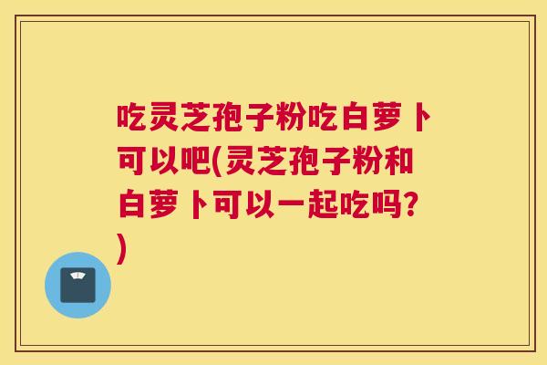 吃灵芝孢子粉吃白萝卜可以吧(灵芝孢子粉和白萝卜可以一起吃吗?) 吃灵芝孢子粉吃白萝卜可以吧(灵芝孢子粉和白萝卜可以一起吃吗?)
