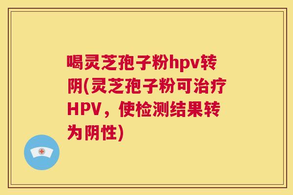 喝灵芝孢子粉hpv转阴(灵芝孢子粉可治疗HPV,使检测结果转为阴性) 喝灵芝孢子粉hpv转阴(灵芝孢子粉可治疗HPV,使检测结果转为阴性)