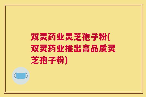 双灵药业灵芝孢子粉(双灵药业推出高品质灵芝孢子粉) 双灵药业灵芝孢子粉(双灵药业推出高品质灵芝孢子粉)