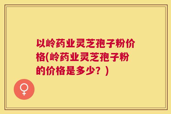 以岭药业灵芝孢子粉价格(岭药业灵芝孢子粉的价格是多少?) 以岭药业灵芝孢子粉价格(岭药业灵芝孢子粉的价格是多少?)