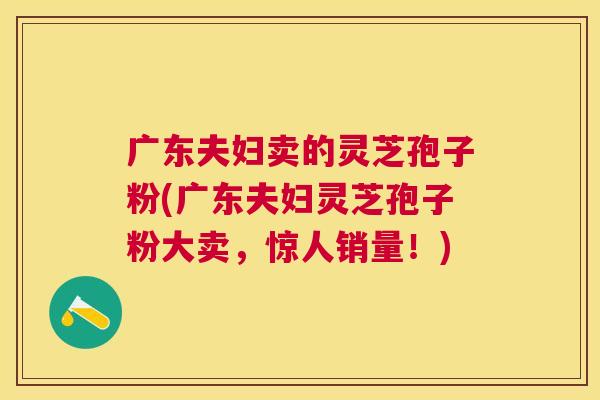广东夫妇卖的灵芝孢子粉(广东夫妇灵芝孢子粉大卖,惊人销量!) 广东夫妇卖的灵芝孢子粉(广东夫妇灵芝孢子粉大卖,惊人销量!)