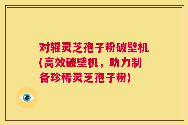 对辊灵芝孢子粉破壁机(高效破壁机,助力制备珍稀灵芝孢子粉) 对辊灵芝孢子粉破壁机(高效破壁机,助力制备珍稀灵芝孢子粉)