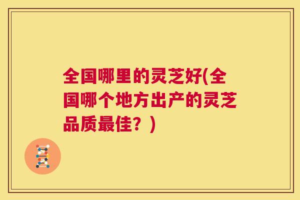 全国哪里的灵芝好(全国哪个地方出产的灵芝品质最佳?) 全国哪里的灵芝好(全国哪个地方出产的灵芝品质最佳?)