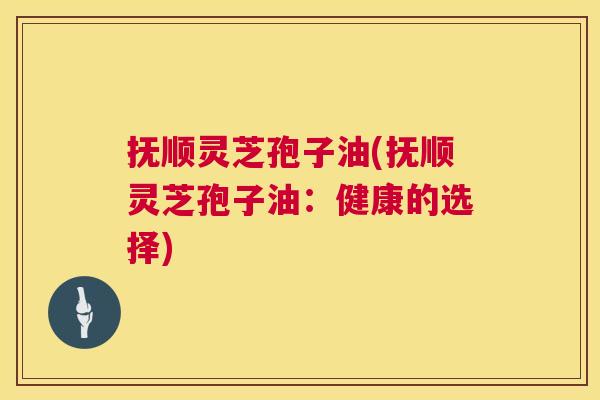 抚顺灵芝孢子油(抚顺灵芝孢子油:健康的选择) 抚顺灵芝孢子油(抚顺灵芝孢子油:健康的选择)