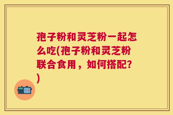 孢子粉和灵芝粉一起怎么吃(孢子粉和灵芝粉联合食用,如何搭配?) 孢子粉和灵芝粉一起怎么吃(孢子粉和灵芝粉联合食用,如何搭配?)