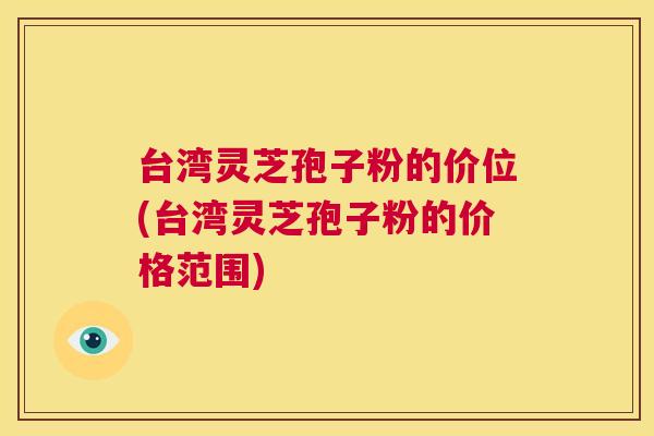 台湾灵芝孢子粉的价位(台湾灵芝孢子粉的价格范围) 台湾灵芝孢子粉的价位(台湾灵芝孢子粉的价格范围)