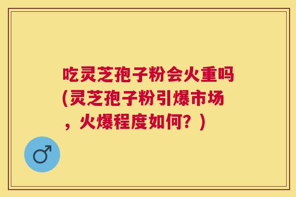 吃灵芝孢子粉会火重吗(灵芝孢子粉引爆市场,火爆程度如何?) 吃灵芝孢子粉会火重吗(灵芝孢子粉引爆市场,火爆程度如何?)