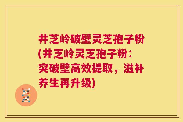 井芝岭破壁灵芝孢子粉(井芝岭灵芝孢子粉:突破壁高效提取,滋补养生再升级) 井芝岭破壁灵芝孢子粉(井芝岭灵芝孢子粉:突破壁高效提取,滋补养生再升级)